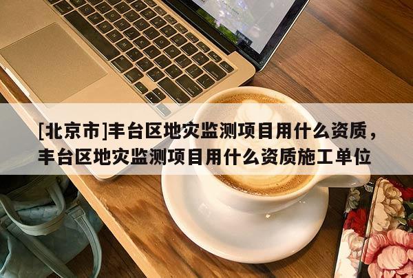 [北京市]豐臺區地災監測項目用什么資質，豐臺區地災監測項目用什么資質施工單位