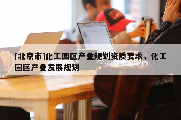 [北京市]化工園區(qū)產(chǎn)業(yè)規(guī)劃資質(zhì)要求，化工園區(qū)產(chǎn)業(yè)發(fā)展規(guī)劃