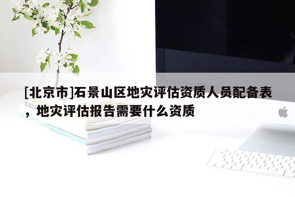 [北京市]石景山區地災評估資質人員配備表，地災評估報告需要什么資質