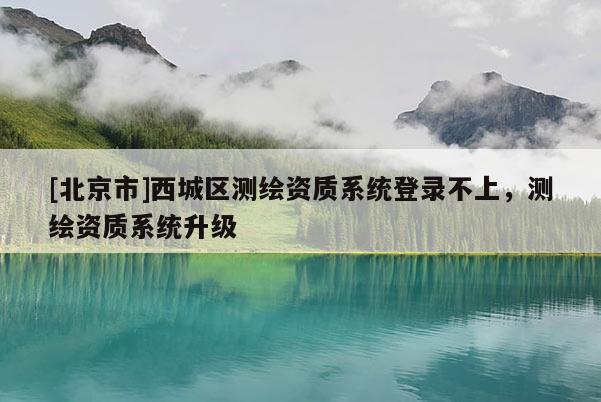 [北京市]西城區測繪資質系統登錄不上，測繪資質系統升級