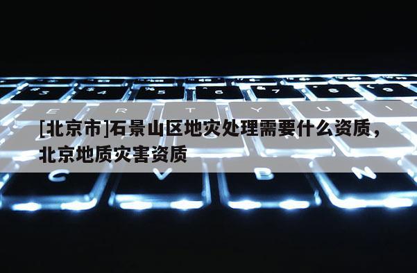 [北京市]石景山區地災處理需要什么資質，北京地質災害資質