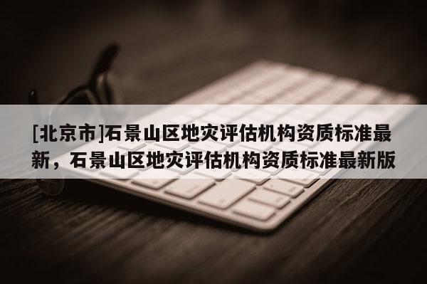 [北京市]石景山區地災評估機構資質標準最新，石景山區地災評估機構資質標準最新版