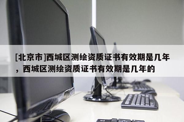 [北京市]西城區(qū)測(cè)繪資質(zhì)證書(shū)有效期是幾年，西城區(qū)測(cè)繪資質(zhì)證書(shū)有效期是幾年的