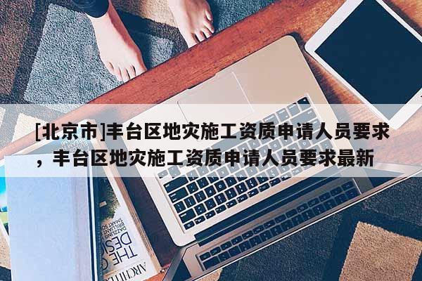 [北京市]豐臺區地災施工資質申請人員要求，豐臺區地災施工資質申請人員要求最新