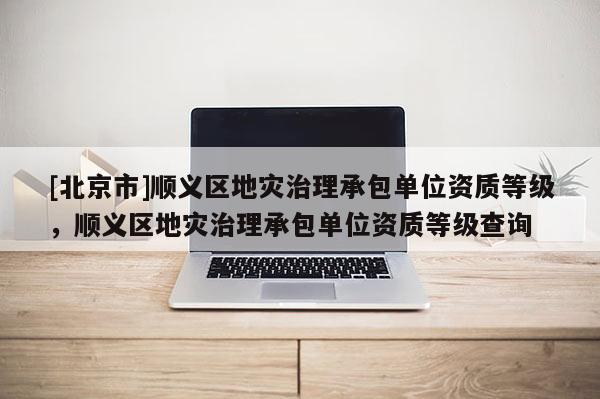 [北京市]順義區地災治理承包單位資質等級，順義區地災治理承包單位資質等級查詢