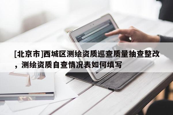 [北京市]西城區測繪資質巡查質量抽查整改，測繪資質自查情況表如何填寫