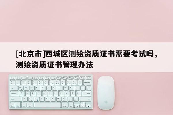 [北京市]西城區測繪資質證書需要考試嗎，測繪資質證書管理辦法