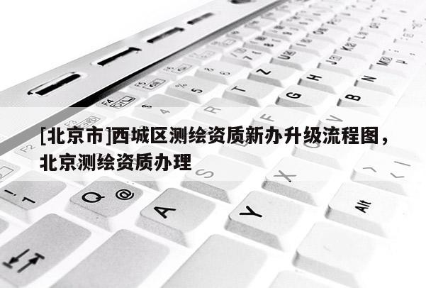 [北京市]西城區測繪資質新辦升級流程圖，北京測繪資質辦理