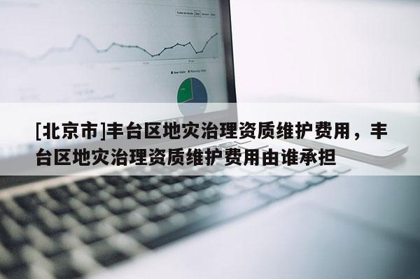 [北京市]豐臺區地災治理資質維護費用，豐臺區地災治理資質維護費用由誰承擔