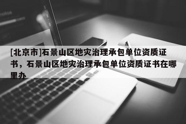 [北京市]石景山區地災治理承包單位資質證書，石景山區地災治理承包單位資質證書在哪里辦