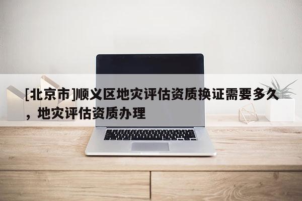 [北京市]順義區地災評估資質換證需要多久，地災評估資質辦理