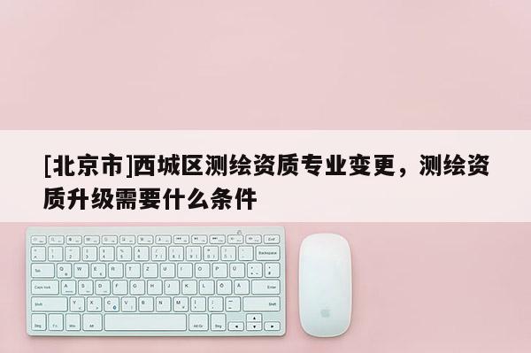[北京市]西城區測繪資質專業變更，測繪資質升級需要什么條件