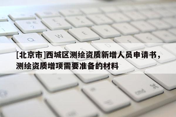 [北京市]西城區測繪資質新增人員申請書，測繪資質增項需要準備的材料
