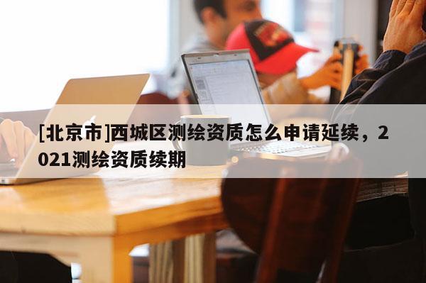 [北京市]西城區測繪資質怎么申請延續，2021測繪資質續期
