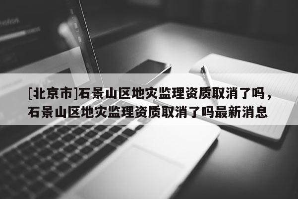 [北京市]石景山區地災監理資質取消了嗎，石景山區地災監理資質取消了嗎最新消息