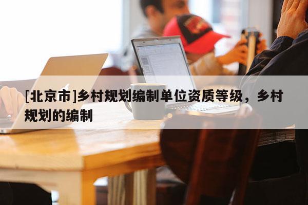 [北京市]鄉(xiāng)村規(guī)劃編制單位資質(zhì)等級，鄉(xiāng)村規(guī)劃的編制