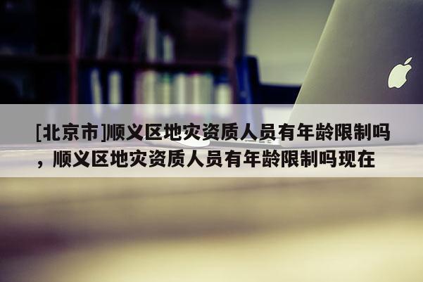 [北京市]順義區地災資質人員有年齡限制嗎，順義區地災資質人員有年齡限制嗎現在