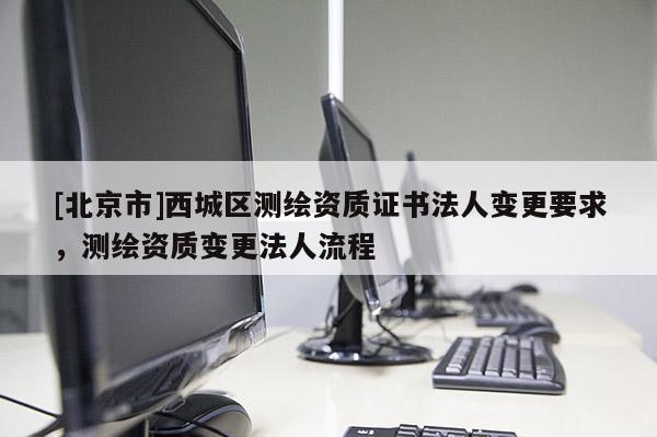 [北京市]西城區測繪資質證書法人變更要求，測繪資質變更法人流程