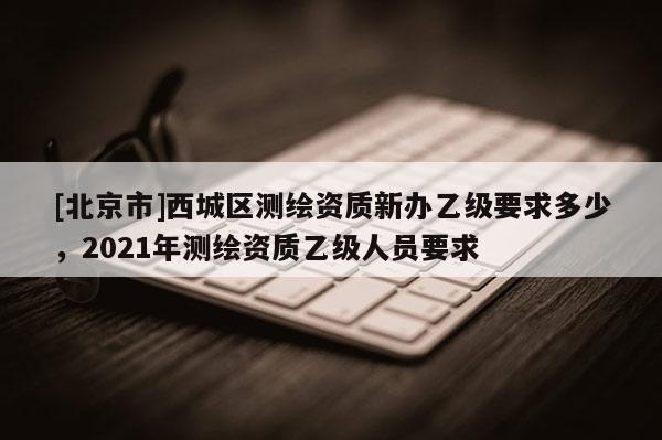 [北京市]西城區(qū)測(cè)繪資質(zhì)新辦乙級(jí)要求多少，2021年測(cè)繪資質(zhì)乙級(jí)人員要求