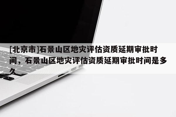 [北京市]石景山區地災評估資質延期審批時間，石景山區地災評估資質延期審批時間是多久