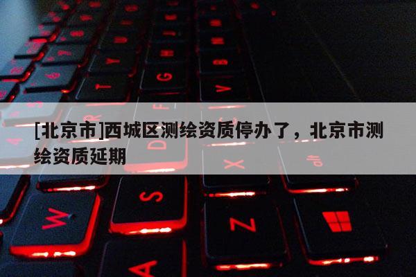 [北京市]西城區(qū)測繪資質(zhì)停辦了，北京市測繪資質(zhì)延期