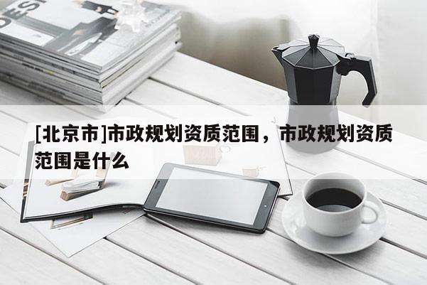 [北京市]市政規劃資質范圍，市政規劃資質范圍是什么