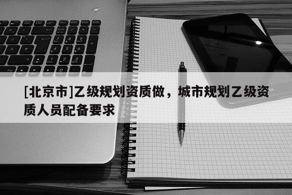 [北京市]乙級規劃資質做，城市規劃乙級資質人員配備要求