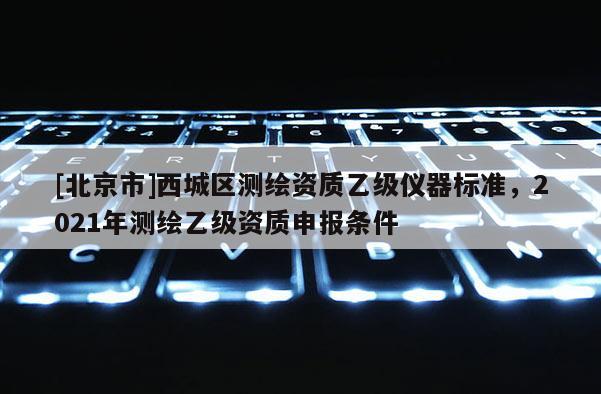 [北京市]西城區測繪資質乙級儀器標準，2021年測繪乙級資質申報條件