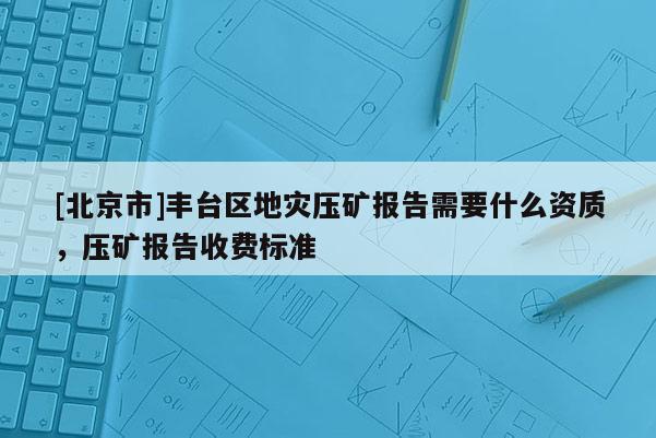 [北京市]豐臺區(qū)地災(zāi)壓礦報告需要什么資質(zhì)，壓礦報告收費標準
