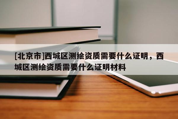 [北京市]西城區測繪資質需要什么證明，西城區測繪資質需要什么證明材料