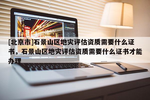 [北京市]石景山區地災評估資質需要什么證書，石景山區地災評估資質需要什么證書才能辦理