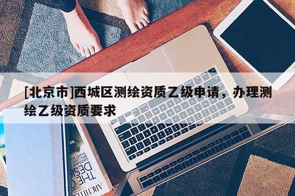[北京市]西城區測繪資質乙級申請，辦理測繪乙級資質要求