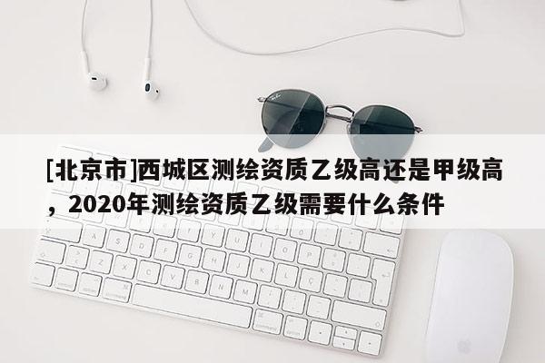 [北京市]西城區(qū)測(cè)繪資質(zhì)乙級(jí)高還是甲級(jí)高，2020年測(cè)繪資質(zhì)乙級(jí)需要什么條件