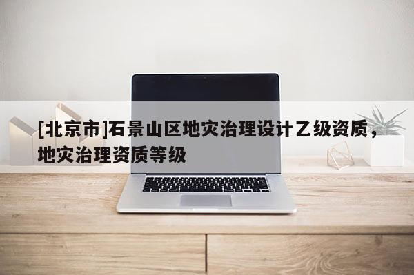 [北京市]石景山區地災治理設計乙級資質，地災治理資質等級
