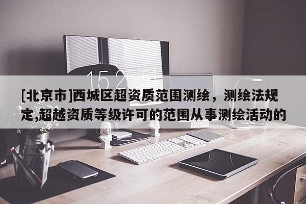 [北京市]西城區(qū)超資質(zhì)范圍測(cè)繪，測(cè)繪法規(guī)定,超越資質(zhì)等級(jí)許可的范圍從事測(cè)繪活動(dòng)的