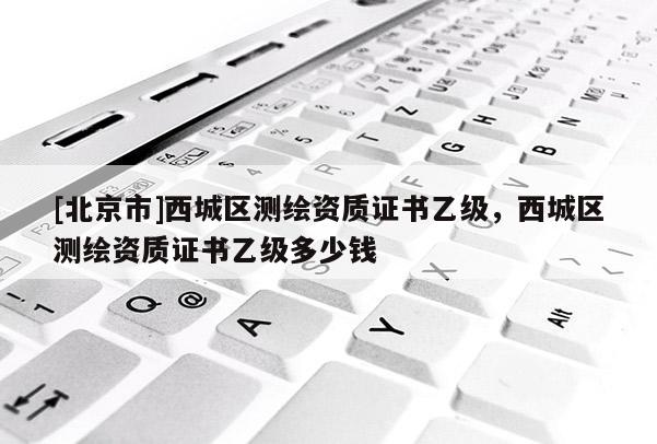 [北京市]西城區(qū)測繪資質(zhì)證書乙級(jí)，西城區(qū)測繪資質(zhì)證書乙級(jí)多少錢