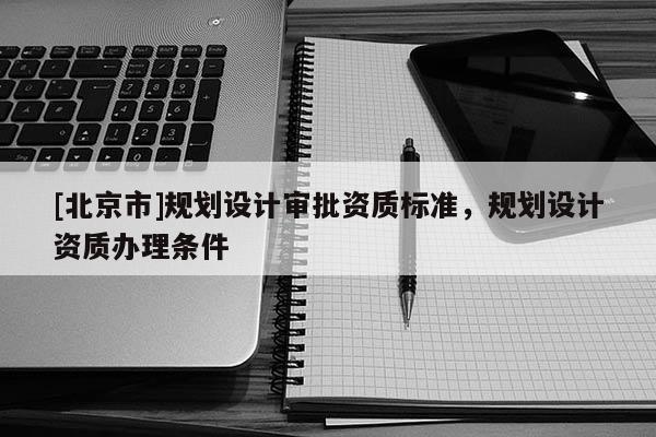 [北京市]規(guī)劃設(shè)計審批資質(zhì)標準，規(guī)劃設(shè)計資質(zhì)辦理條件