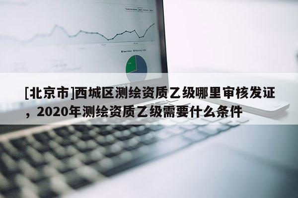 [北京市]西城區(qū)測繪資質(zhì)乙級哪里審核發(fā)證，2020年測繪資質(zhì)乙級需要什么條件