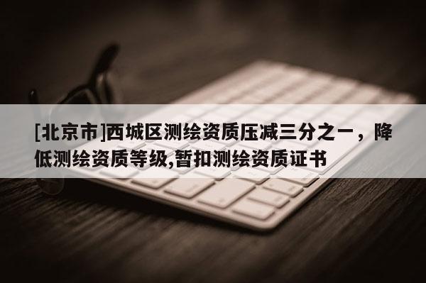 [北京市]西城區(qū)測繪資質(zhì)壓減三分之一，降低測繪資質(zhì)等級,暫扣測繪資質(zhì)證書