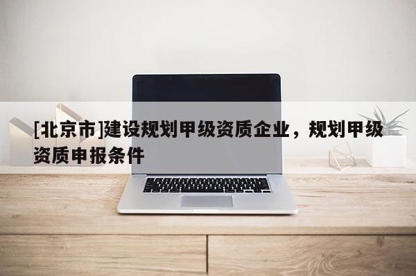 [北京市]建設規(guī)劃甲級資質企業(yè)，規(guī)劃甲級資質申報條件