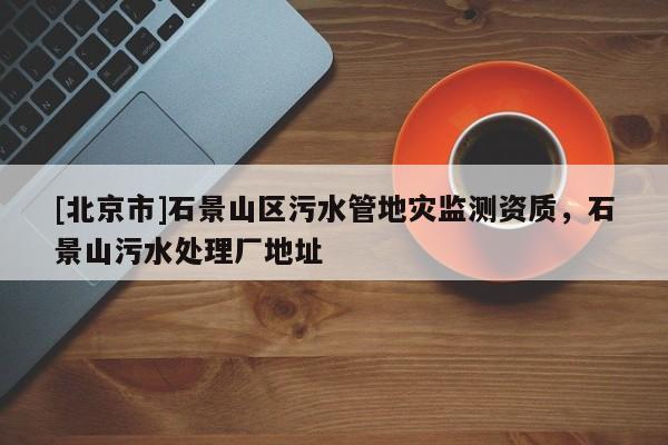[北京市]石景山區(qū)污水管地災(zāi)監(jiān)測(cè)資質(zhì)，石景山污水處理廠地址