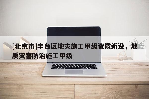 [北京市]豐臺(tái)區(qū)地災(zāi)施工甲級(jí)資質(zhì)新設(shè)，地質(zhì)災(zāi)害防治施工甲級(jí)