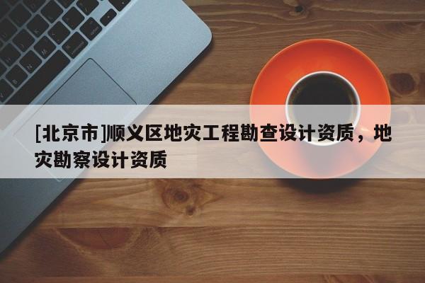 [北京市]順義區地災工程勘查設計資質，地災勘察設計資質