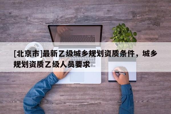 [北京市]最新乙級城鄉(xiāng)規(guī)劃資質條件，城鄉(xiāng)規(guī)劃資質乙級人員要求