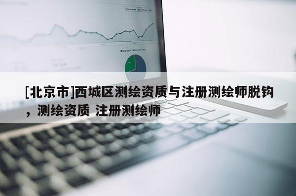 [北京市]西城區(qū)測(cè)繪資質(zhì)與注冊(cè)測(cè)繪師脫鉤，測(cè)繪資質(zhì) 注冊(cè)測(cè)繪師