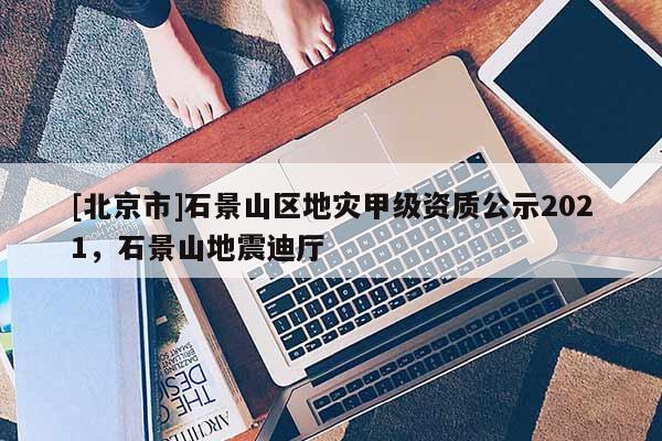[北京市]石景山區地災甲級資質公示2021，石景山地震迪廳