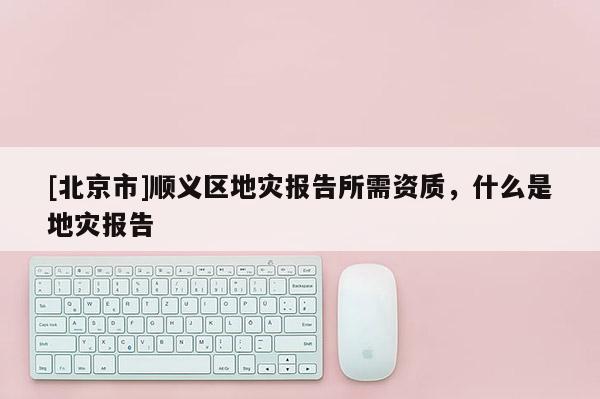 [北京市]順義區(qū)地災(zāi)報(bào)告所需資質(zhì)，什么是地災(zāi)報(bào)告