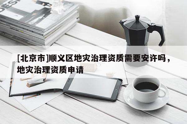 [北京市]順義區(qū)地災(zāi)治理資質(zhì)需要安許嗎，地災(zāi)治理資質(zhì)申請(qǐng)