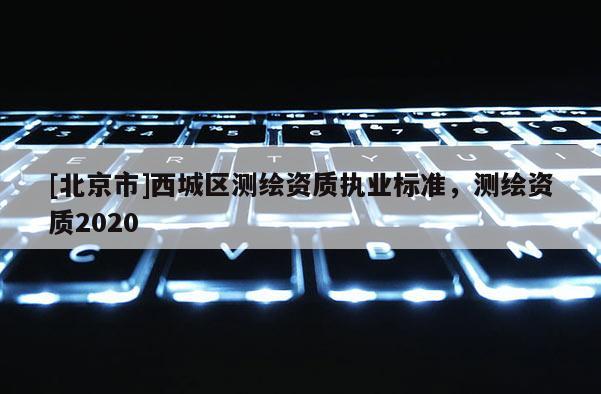 [北京市]西城區(qū)測(cè)繪資質(zhì)執(zhí)業(yè)標(biāo)準(zhǔn)，測(cè)繪資質(zhì)2020
