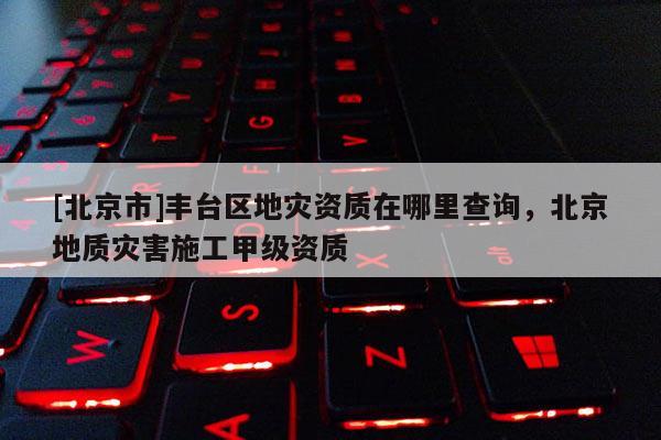 [北京市]豐臺區(qū)地災資質在哪里查詢，北京地質災害施工甲級資質